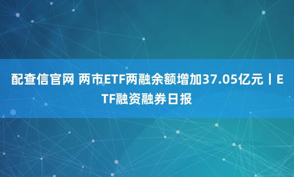 配查信官网 两市ETF两融余额增加37.05亿元丨ETF融资融券日报