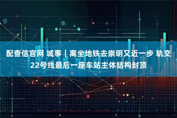 配查信官网 城事｜离坐地铁去崇明又近一步 轨交22号线最后一座车站主体结构封顶