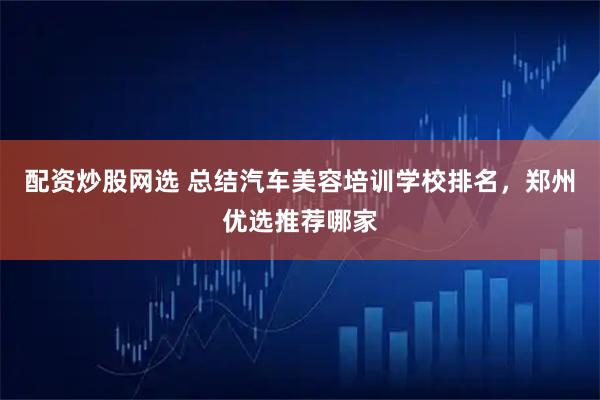 配资炒股网选 总结汽车美容培训学校排名,郑州优选推荐哪家