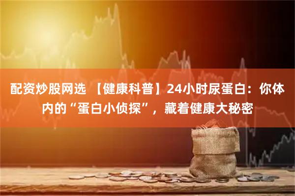 配资炒股网选 【健康科普】24小时尿蛋白:你体内的“蛋白小侦探”,藏着健康大秘密