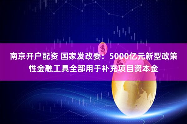 南京开户配资 国家发改委:5000亿元新型政策性金融工具全部用于补充项目资本金