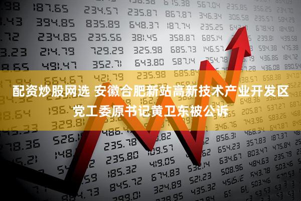 配资炒股网选 安徽合肥新站高新技术产业开发区党工委原书记黄卫东被公诉