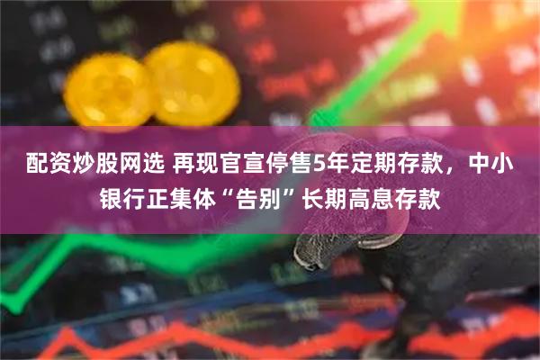 配资炒股网选 再现官宣停售5年定期存款，中小银行正集体“告别”长期高息存款