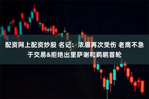 配资网上配资炒股 名记：浓眉再次受伤 老鹰不急于交易&拒绝出里萨谢和鹈鹕首轮