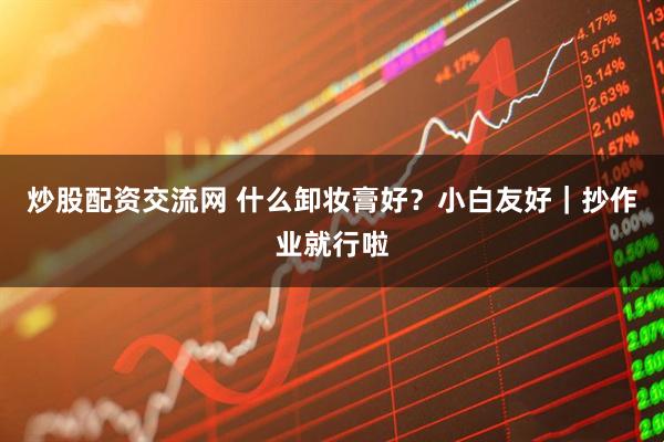 炒股配资交流网 什么卸妆膏好？小白友好｜抄作业就行啦