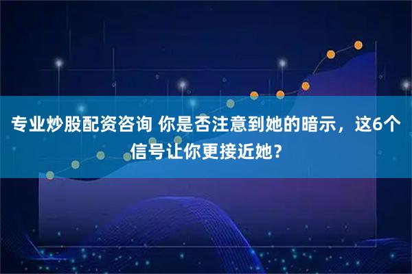 专业炒股配资咨询 你是否注意到她的暗示，这6个信号让你更接近她？