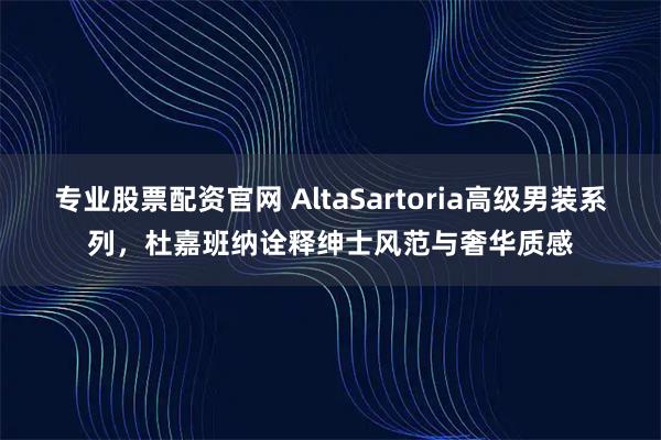 专业股票配资官网 AltaSartoria高级男装系列，杜嘉班纳诠释绅士风范与奢华质感