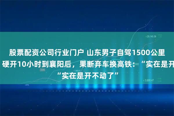 股票配资公司行业门户 山东男子自驾1500公里去重庆，硬开10小时到襄阳后，果断弃车换高铁：“实在是开不动了”