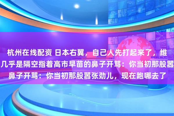杭州在线配资 日本右翼，自己人先打起来了，维新会的创始人桥下彻，几乎是隔空指着高市早苗的鼻子开骂：你当初那股嚣张劲儿，现在跑哪去了