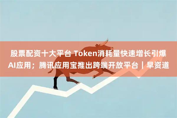 股票配资十大平台 Token消耗量快速增长引爆AI应用;腾讯应用宝推出跨端开放平台|早资道