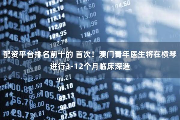 配资平台排名前十的 首次！澳门青年医生将在横琴进行3-12个月临床深造