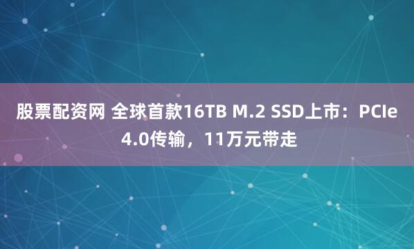 股票配资网 全球首款16TB M.2 SSD上市:PCIe 4.0传输,11万元带走