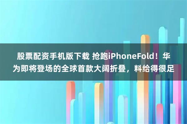 股票配资手机版下载 抢跑iPhoneFold！华为即将登场的全球首款大阔折叠，料给得很足