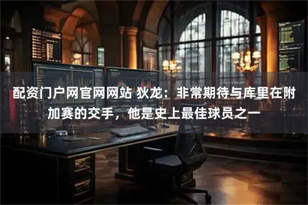 配资门户网官网网站 狄龙：非常期待与库里在附加赛的交手，他是史上最佳球员之一