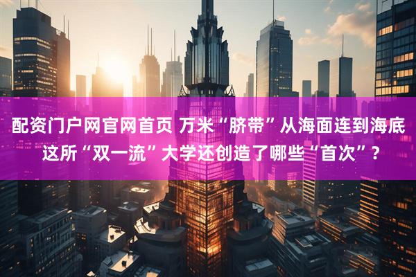配资门户网官网首页 万米“脐带”从海面连到海底 这所“双一流”大学还创造了哪些“首次”？