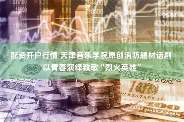 配资开户行情 天津音乐学院原创消防题材话剧 以青春演绎致敬“烈火英雄”