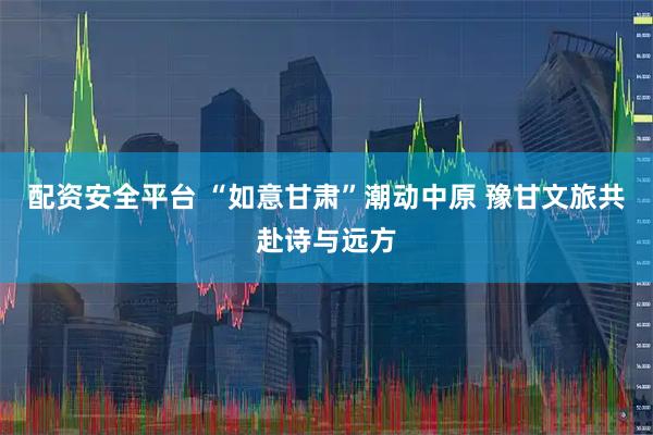 配资安全平台 “如意甘肃”潮动中原 豫甘文旅共赴诗与远方