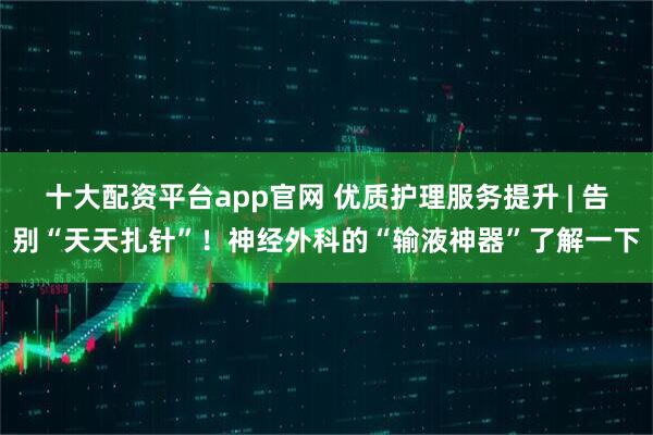 十大配资平台app官网 优质护理服务提升 | 告别“天天扎针”！神经外科的“输液神器”了解一下