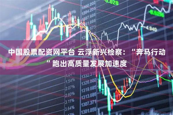 中国股票配资网平台 云浮新兴检察：“奔马行动”跑出高质量发展加速度