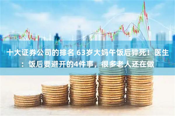 十大证券公司的排名 63岁大妈午饭后猝死！医生：饭后要避开的4件事，很多老人还在做